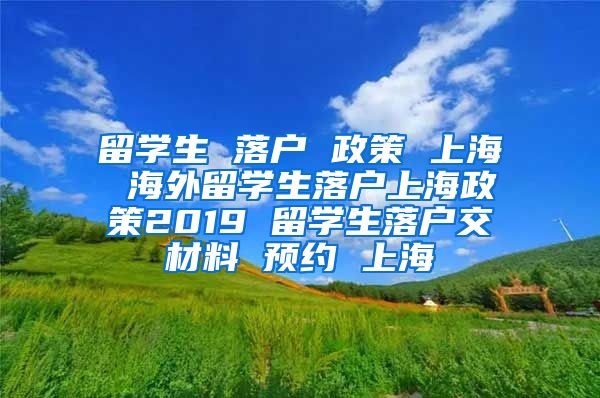 留学生 落户 政策 上海 海外留学生落户上海政策2019 留学生落户交材料 预约 上海