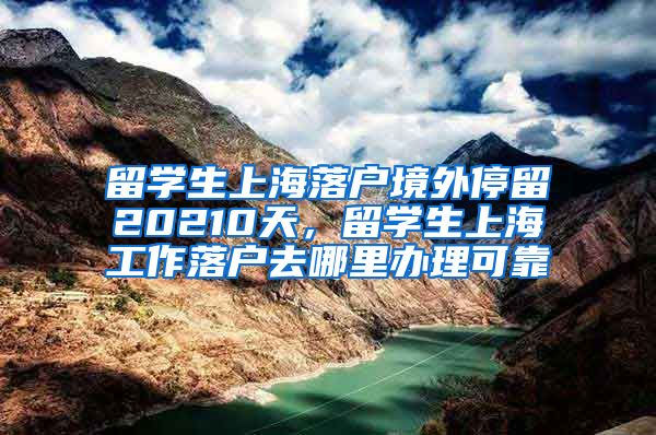 留学生上海落户境外停留20210天，留学生上海工作落户去哪里办理可靠