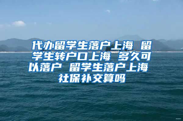 代办留学生落户上海 留学生转户口上海 多久可以落户 留学生落户上海 社保补交算吗