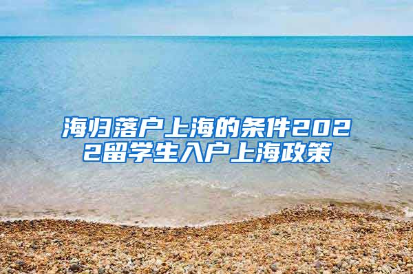 海归落户上海的条件2022留学生入户上海政策