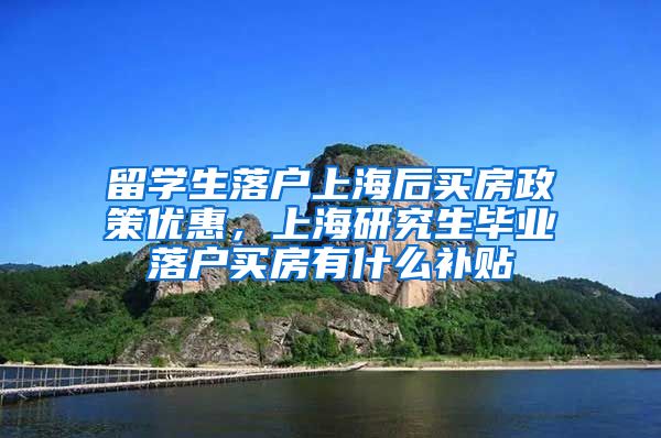 留学生落户上海后买房政策优惠，上海研究生毕业落户买房有什么补贴