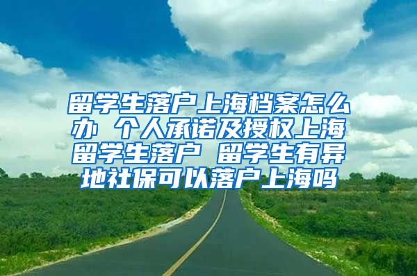 留学生落户上海档案怎么办 个人承诺及授权上海留学生落户 留学生有异地社保可以落户上海吗