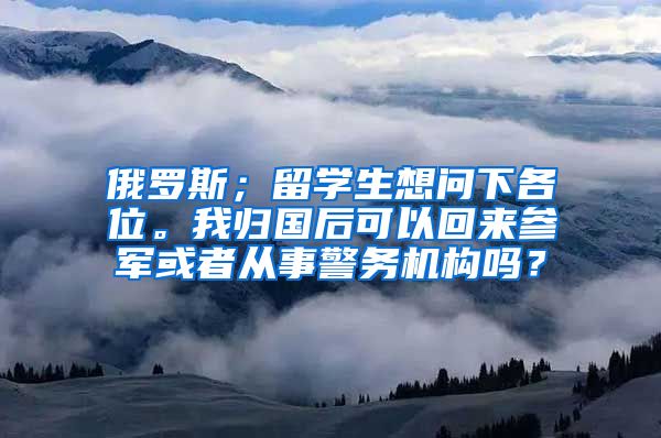 俄罗斯；留学生想问下各位。我归国后可以回来参军或者从事警务机构吗？