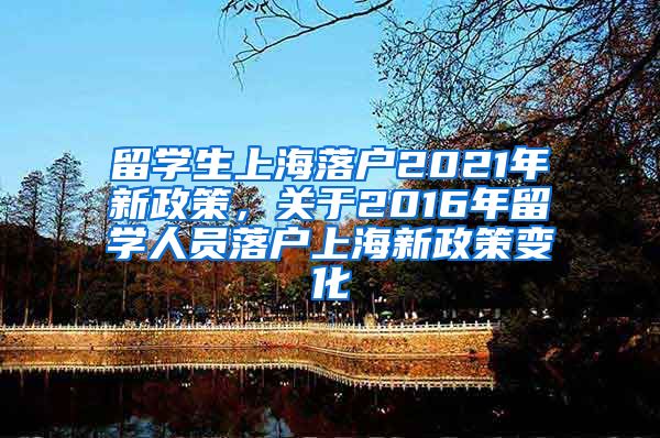 留学生上海落户2021年新政策，关于2016年留学人员落户上海新政策变化