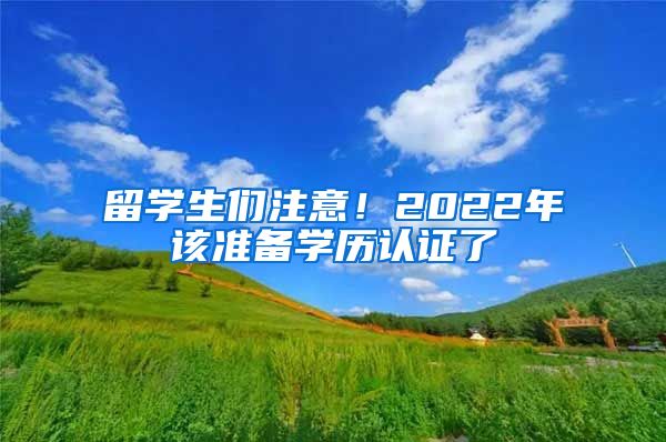 留学生们注意！2022年该准备学历认证了