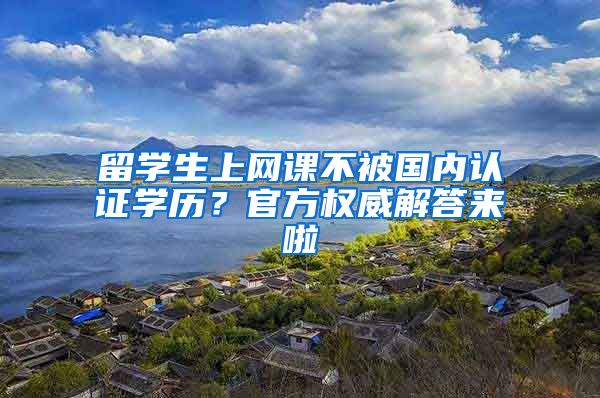 留学生上网课不被国内认证学历？官方权威解答来啦