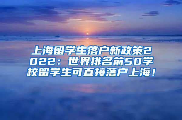 上海留学生落户新政策2022：世界排名前50学校留学生可直接落户上海！