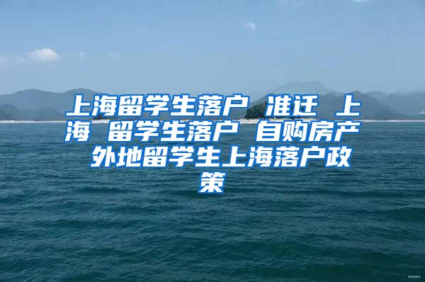 上海留学生落户 准迁 上海 留学生落户 自购房产 外地留学生上海落户政策