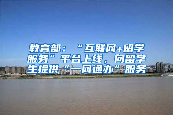 教育部：“互联网+留学服务”平台上线，向留学生提供“一网通办”服务