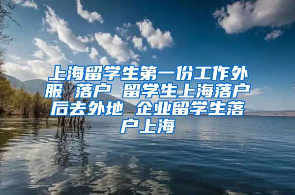 上海留学生第一份工作外服 落户 留学生上海落户后去外地 企业留学生落户上海