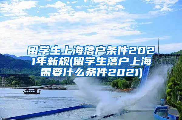 留学生上海落户条件2021年新规(留学生落户上海需要什么条件2021)