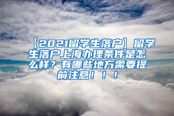 【2021留学生落户】留学生落户上海办理条件是怎么样？有哪些地方需要提前注意！！！