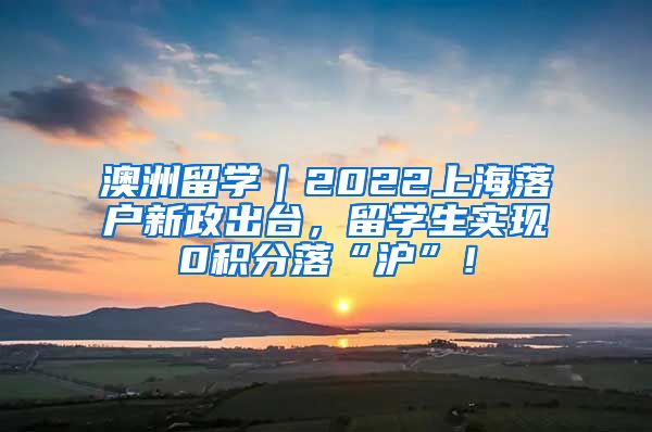 澳洲留学｜2022上海落户新政出台，留学生实现0积分落“沪”！