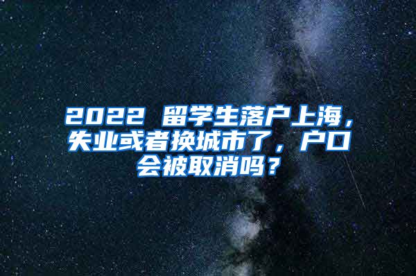 2022 留学生落户上海，失业或者换城市了，户口会被取消吗？