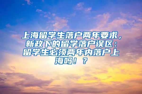 上海留学生落户两年要求，新政下的留学落户误区：留学生必须两年内落户上海吗！？