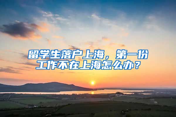 留学生落户上海，第一份工作不在上海怎么办？