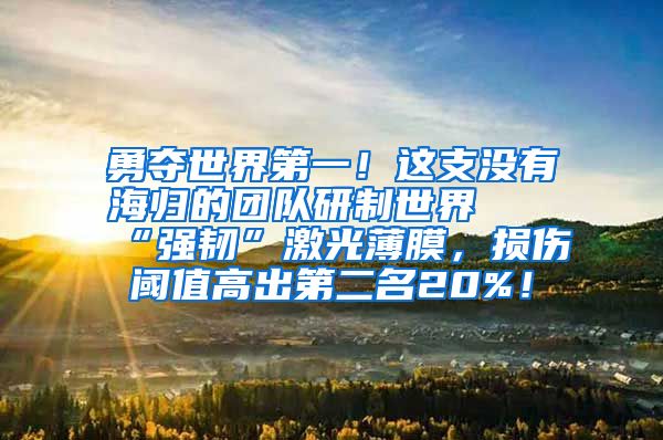 勇夺世界第一！这支没有海归的团队研制世界最“强韧”激光薄膜，损伤阈值高出第二名20%！