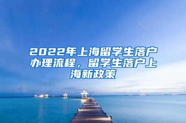 2022年上海留学生落户办理流程，留学生落户上海新政策