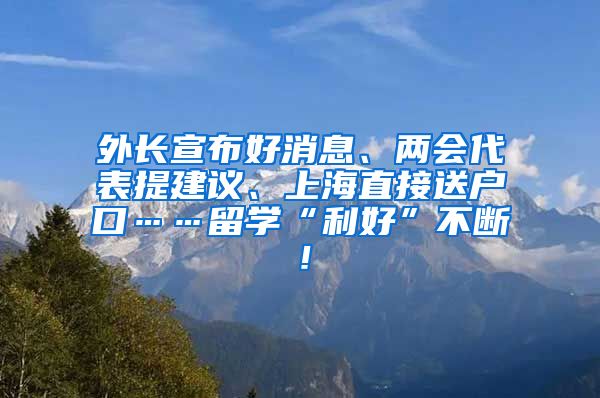 外长宣布好消息、两会代表提建议、上海直接送户口……留学“利好”不断！