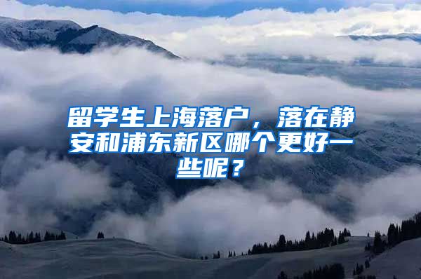 留学生上海落户，落在静安和浦东新区哪个更好一些呢？