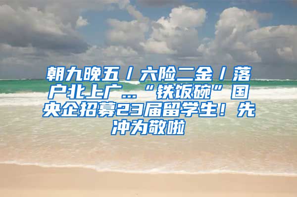 朝九晚五／六险二金／落户北上广...“铁饭碗”国央企招募23届留学生！先冲为敬啦