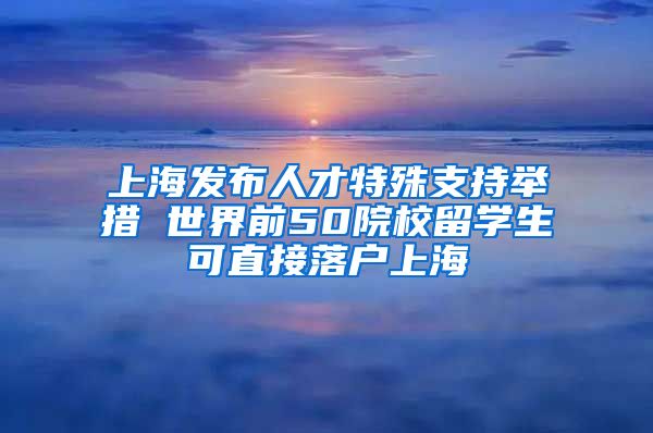 上海发布人才特殊支持举措 世界前50院校留学生可直接落户上海