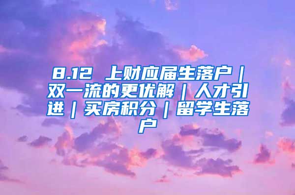 8.12 上财应届生落户｜双一流的更优解｜人才引进｜买房积分｜留学生落户