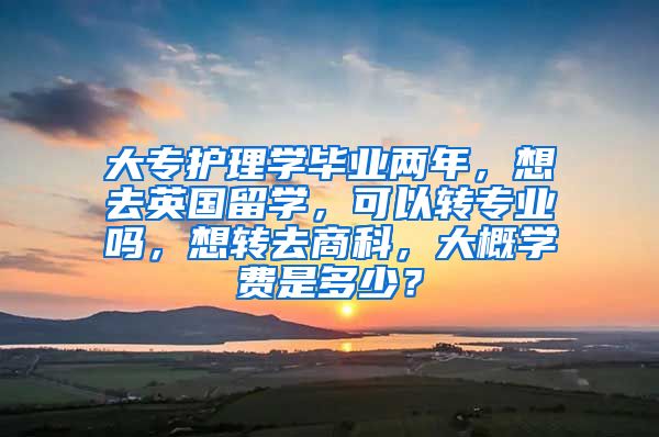 大专护理学毕业两年，想去英国留学，可以转专业吗，想转去商科，大概学费是多少？