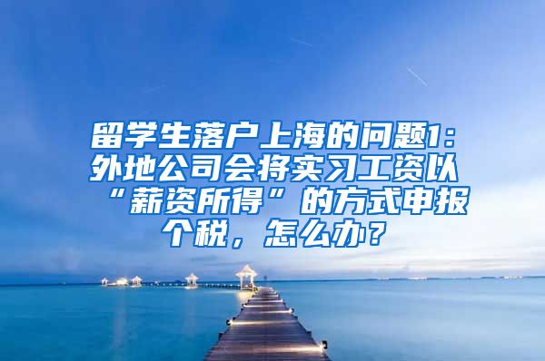 留学生落户上海的问题1：外地公司会将实习工资以“薪资所得”的方式申报个税，怎么办？