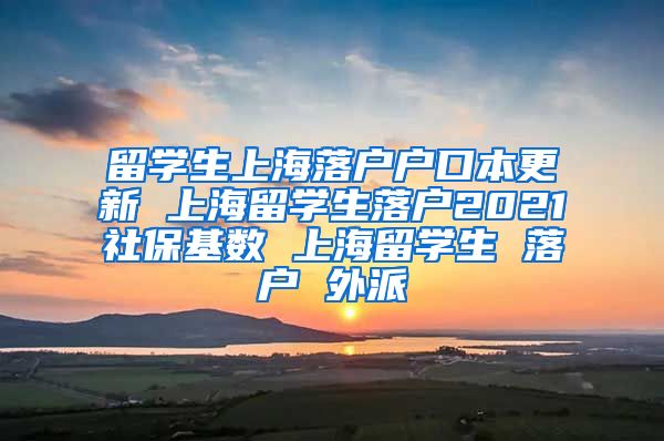 留学生上海落户户口本更新 上海留学生落户2021社保基数 上海留学生 落户 外派