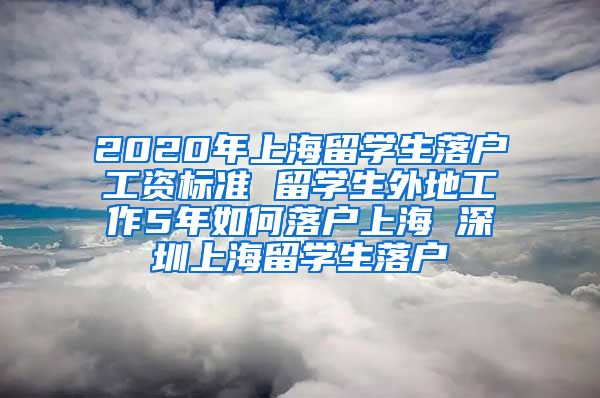 2020年上海留学生落户工资标准 留学生外地工作5年如何落户上海 深圳上海留学生落户