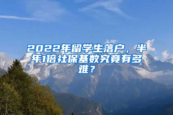 2022年留学生落户，半年1倍社保基数究竟有多难？