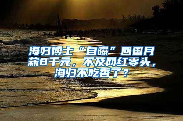 海归博士“自曝”回国月薪8千元，不及网红零头，海归不吃香了？