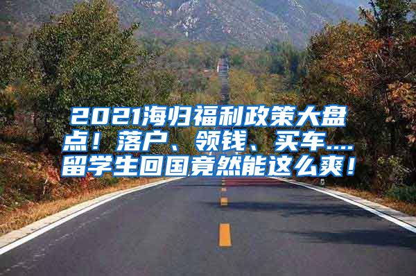 2021海归福利政策大盘点！落户、领钱、买车....留学生回国竟然能这么爽！