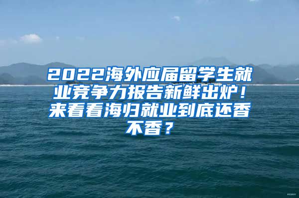 2022海外应届留学生就业竞争力报告新鲜出炉！来看看海归就业到底还香不香？