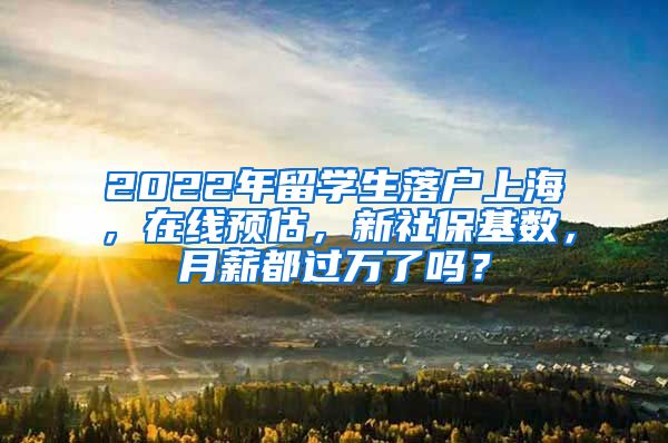 2022年留学生落户上海，在线预估，新社保基数，月薪都过万了吗？