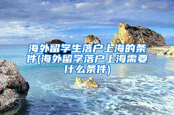 海外留学生落户上海的条件(海外留学落户上海需要什么条件)