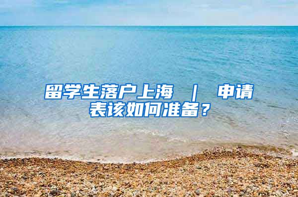 留学生落户上海 ｜ 申请表该如何准备？