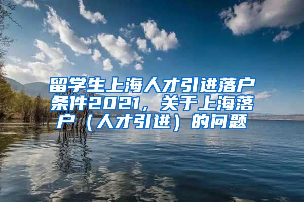 留学生上海人才引进落户条件2021，关于上海落户（人才引进）的问题