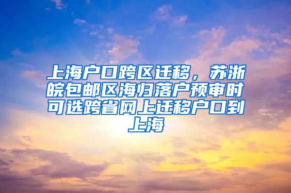 上海户口跨区迁移，苏浙皖包邮区海归落户预审时可选跨省网上迁移户口到上海