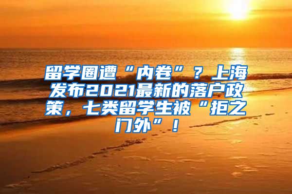 留学圈遭“内卷”？上海发布2021最新的落户政策，七类留学生被“拒之门外”！