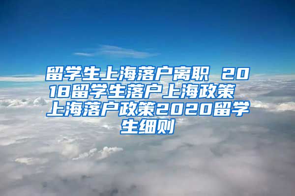 留学生上海落户离职 2018留学生落户上海政策 上海落户政策2020留学生细则