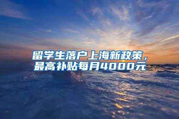 留学生落户上海新政策，最高补贴每月4000元