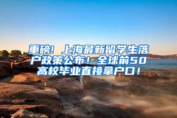 重磅! 上海最新留学生落户政策公布！全球前50高校毕业直接拿户口！