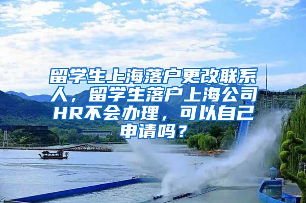 留学生上海落户更改联系人，留学生落户上海公司HR不会办理，可以自己申请吗？