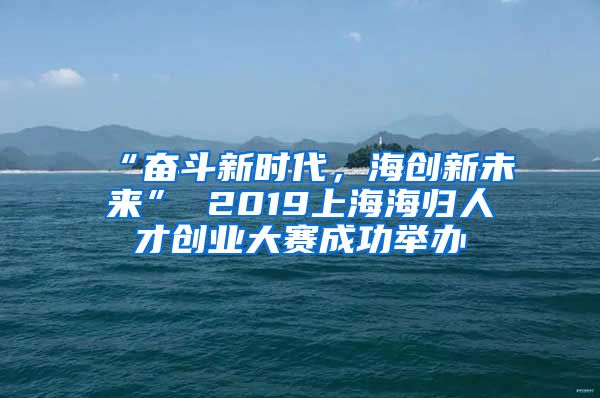 “奋斗新时代，海创新未来” 2019上海海归人才创业大赛成功举办