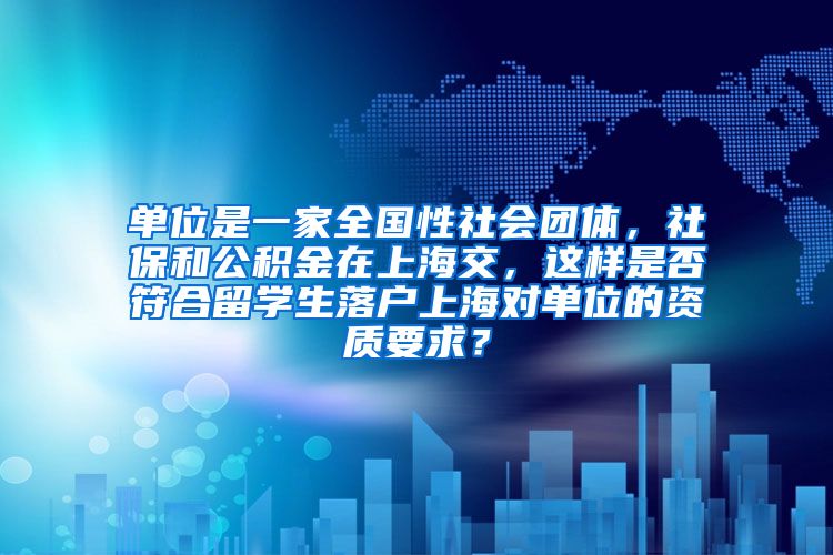 单位是一家全国性社会团体，社保和公积金在上海交，这样是否符合留学生落户上海对单位的资质要求？