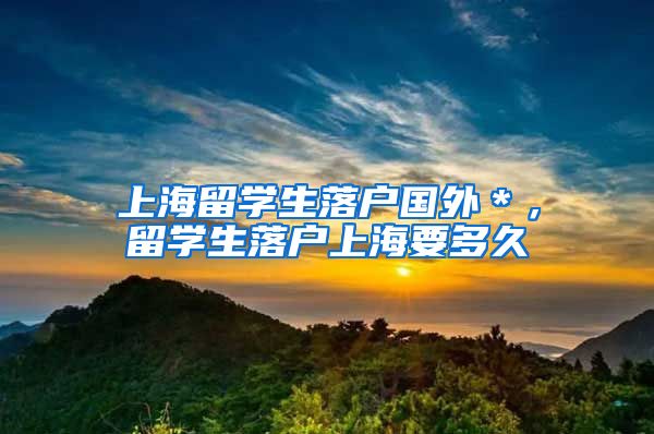 上海留学生落户国外＊，留学生落户上海要多久