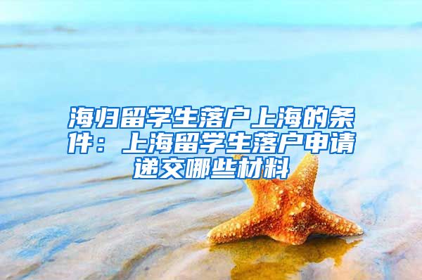 海归留学生落户上海的条件：上海留学生落户申请递交哪些材料