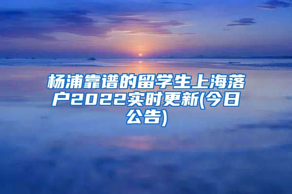 杨浦靠谱的留学生上海落户2022实时更新(今日公告)